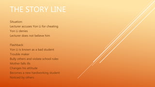 THE STORY LINE
Situation:
Lecturer accuses Yon Li for cheating
Yon Li denies
Lecturer does not believe him
Flashback:
Yon Li is known as a bad student
Trouble maker
Bully others and violate school rules
Mother falls ills
Changes his attitude
Becomes a new hardworking student
Noticed by others
 