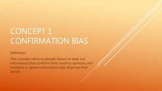 CONCEPT 1
CONFIRMATION BIAS
Definition:
This concept refers to people favour to seek out
information that confirms their existing opinions and
overlook or ignore information that disprove their
beliefs.
 