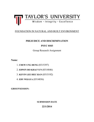 FOUNDATION IN NATURAL AND BUILT ENVIRONMENT

PREJUDICE AND DISCRIMINATION
PSYC 0103
Group Research Assignment

Name:
1. CHEW UNG HENG (0315397)
2. EDWIN HO KHAI VUN (0314846)
3. KEVIN LEE HEE XIAN (0315192)
4. EDY WIJAYA (0314036)

GROUP/SESSION:

SUBMISSION DATE

22/1/2014

 