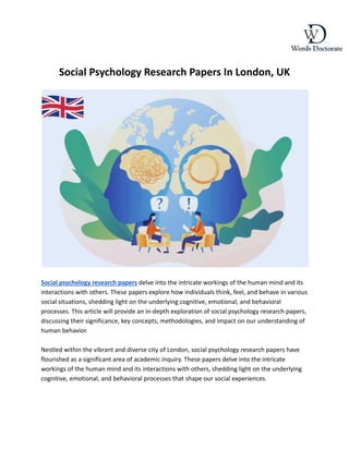 Social Psychology Research Papers In London, UK
Social psychology research papers delve into the intricate workings of the human mind and its
interactions with others. These papers explore how individuals think, feel, and behave in various
social situations, shedding light on the underlying cognitive, emotional, and behavioral
processes. This article will provide an in-depth exploration of social psychology research papers,
discussing their significance, key concepts, methodologies, and impact on our understanding of
human behavior.
Nestled within the vibrant and diverse city of London, social psychology research papers have
flourished as a significant area of academic inquiry. These papers delve into the intricate
workings of the human mind and its interactions with others, shedding light on the underlying
cognitive, emotional, and behavioral processes that shape our social experiences.
 