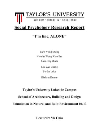 Social Psychology Research Report
“I’m fine, ALONE”

Liew Yong Sheng
Nicolas Wong Xiao Ern
Goh Jeng Jhieh
Liu Wei Cheng
Stefan Loke
Kishant Kumar

Taylor’s University Lakeside Campus
School of Architecture, Building and Design
Foundation in Natural and Built Environment 04/13

Lecturer: Ms Chia

 