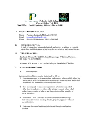 Philander Smith College
                                  Course Syllabus Fall 2010
   PSYC-223-01           Social Psychology 8:00– to 9:20 a.m. T/TH


  I.   INSTRUCTOR INFORMATION

       Name:       Pamela J. Randolph, MS LADAC GCDF
       Email:      pjrandolph@philander.edu
       Phone       501-370-5308 Office & 501-859-2802 Cell


II.      COURSE DESCRIPTION
         A study if interactions between individuals and society in relation to symbolic
         interaction, social interaction, group behavior, social norm, and cultural impact.

III.   COURSE RESOURCES

       Textbook: Meyers, David (2008). Social Psychology, 9th Edition, McGraw,
       Hill ISBN 978-0-07353189-2

       Access to: APA Manual, American Psychological Association 5th Edition

IV.    BEHAVIORAL OBJECTIVES

        A.       Course Objectives:

       Upon completion of this course, the student shall be able to:
        1. Possess an awareness of the aspects of the student’s own behavior which affects his/
           her success in achieving goals relating to this class, higher education, and in both
           interpersonal and intrapersonal relationship in his/her life.

        2. Have an increased awareness and appreciation of cultural issues which
             differ from the student’s own culture relative to environment, values, beliefs
             and preferences relative to behavior and the application of the principles of
             social psychology.

        3. Demonstrate a basic knowledge of academic and apply that knowledge
             from various perspectives including attitudes, prejudice, aggressive behavior
             and relationships.

        4. Understand the work of social psychologists and the delivery of various
             services.
 