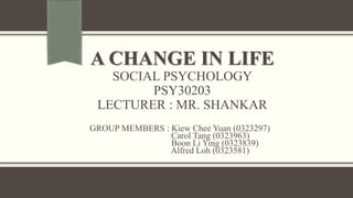 A CHANGE IN LIFE
SOCIAL PSYCHOLOGY
PSY30203
LECTURER : MR. SHANKAR
GROUP MEMBERS : Kiew Chee Yuan (0323297)
Carol Tang (0323963)
Boon Li Ying (0323839)
Alfred Loh (0323581)
 