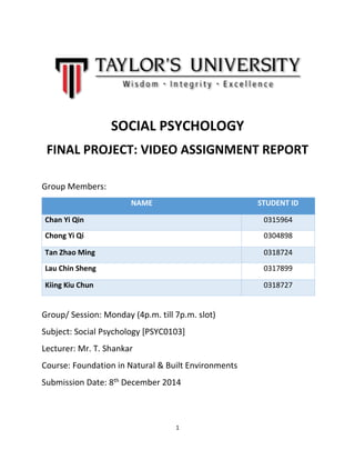 1 
SOCIAL PSYCHOLOGY 
FINAL PROJECT: VIDEO ASSIGNMENT REPORT 
Group Members: NAME STUDENT ID Chan Yi Qin 0315964 
Chong Yi Qi 
0304898 Tan Zhao Ming 0318724 
Lau Chin Sheng 
0317899 Kiing Kiu Chun 0318727 
Group/ Session: Monday (4p.m. till 7p.m. slot) 
Subject: Social Psychology [PSYC0103] 
Lecturer: Mr. T. Shankar 
Course: Foundation in Natural & Built Environments 
Submission Date: 8th December 2014 
 