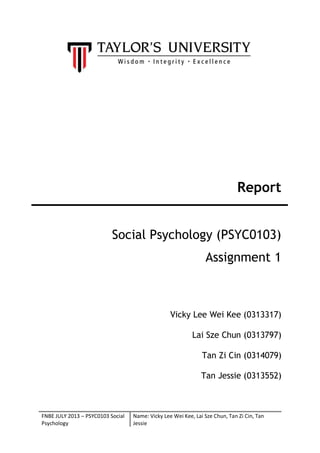 Report
Social Psychology (PSYC0103)
Assignment 1

Vicky Lee Wei Kee (0313317)
Lai Sze Chun (0313797)
Tan Zi Cin (0314079)
Tan Jessie (0313552)

FNBE JULY 2013 – PSYC0103 Social
Psychology

Name: Vicky Lee Wei Kee, Lai Sze Chun, Tan Zi Cin, Tan
Jessie

 