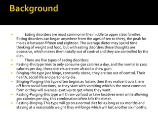Background	Eating disorders are most common in the middle to upper class families. Eating disorders can began anywhere from the ages of ten to thirty, the peak for males is between fifteen and eighteen. The average dieter may spend time thinking of weight and food, but with eating disorders these thoughts are obsessive, which makes them totally out of control and they are controlled by the diet.	There are five types of eating disorders:Fasting-this type tries to only consume 500 calories a day, and the normal is 1200 calories per day, these dieters are even afraid to chew gum.Binging-this type just binge, constantly obese, they are too out of control. Their health, social life and personality die.Binging-Purging-this type often begins as fasters then they realize it cuts them off from social functions, so they start with vomiting which is the most common form or they will overuse laxatives to get where they want.Fasting-Purging-this type will throw up food or take laxatives even while allowing 500 calories per day, this combination often kills the dieter.Fasting-Binging-This type will go on a normal diet for as long as six months and staying at a reasonable weight they will binge which will last another six months.