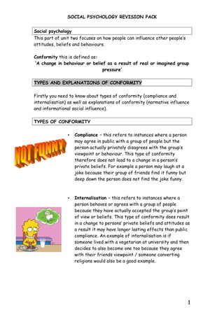 SOCIAL PSYCHOLOGY REVISION PACK


Social psychology
This part of unit two focuses on how people can influence other people’s
attitudes, beliefs and behaviours.

Conformity this is defined as:
‘A change in behaviour or belief as a result of real or imagined group
                               pressure’

TYPES AND EXPLANATIONS OF CONFORMITY

Firstly you need to know about types of conformity (compliance and
internalisation) as well as explanations of conformity (normative influence
and informational social influence).

TYPES OF CONFORMITY

                •   Compliance – this refers to instances where a person
                    may agree in public with a group of people but the
                    person actually privately disagrees with the group’s
                    viewpoint or behaviour. This type of conformity
                    therefore does not lead to a change in a person’s
                    private beliefs. For example a person may laugh at a
                    joke because their group of friends find it funny but
                    deep down the person does not find the joke funny.



                •   Internalisation – this refers to instances where a
                    person behaves or agrees with a group of people
                    because they have actually accepted the group’s point
                    of view or beliefs. This type of conformity does result
                    in a change to persons’ private beliefs and attitudes as
                    a result it may have longer lasting effects than public
                    compliance. An example of internalisation is if
                    someone lived with a vegetarian at university and then
                    decides to also become one too because they agree
                    with their friends viewpoint / someone converting
                    religions would also be a good example.




                                                                            1
 