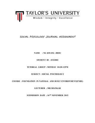 SOCIAL PSYCOLOGY JOURNAL ASSIGNMENT
NAME : NG KWANG ZHOU
STUDENT ID : 0322802
TUTORIAL GROUP : MONDAY 10AM-12PM
SUBJECT : SOCIAL PSYCHOLOGY
COURSE : FOUNDATION IN NATURAL AND BUILT ENVIRONMENT(FNBE)
LECTURER : MR SHANKAR
SUBMISSION DATE : 16TH NOVEMBER 2015
 