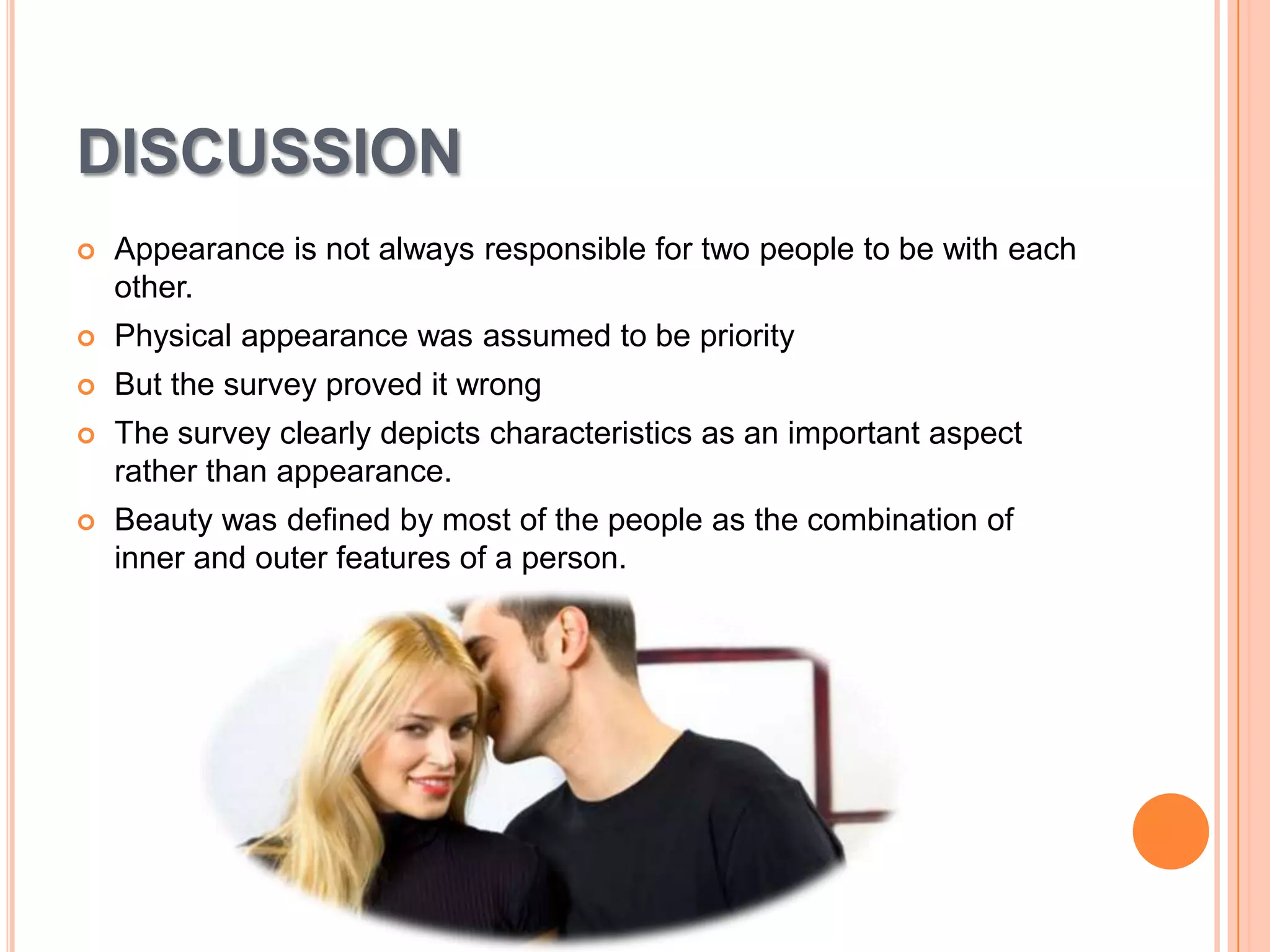 DISCUSSION


Appearance is not always responsible for two people to be with each
other.



Physical appearance was assumed to be priority



But the survey proved it wrong



The survey clearly depicts characteristics as an important aspect
rather than appearance.



Beauty was defined by most of the people as the combination of
inner and outer features of a person.

 
