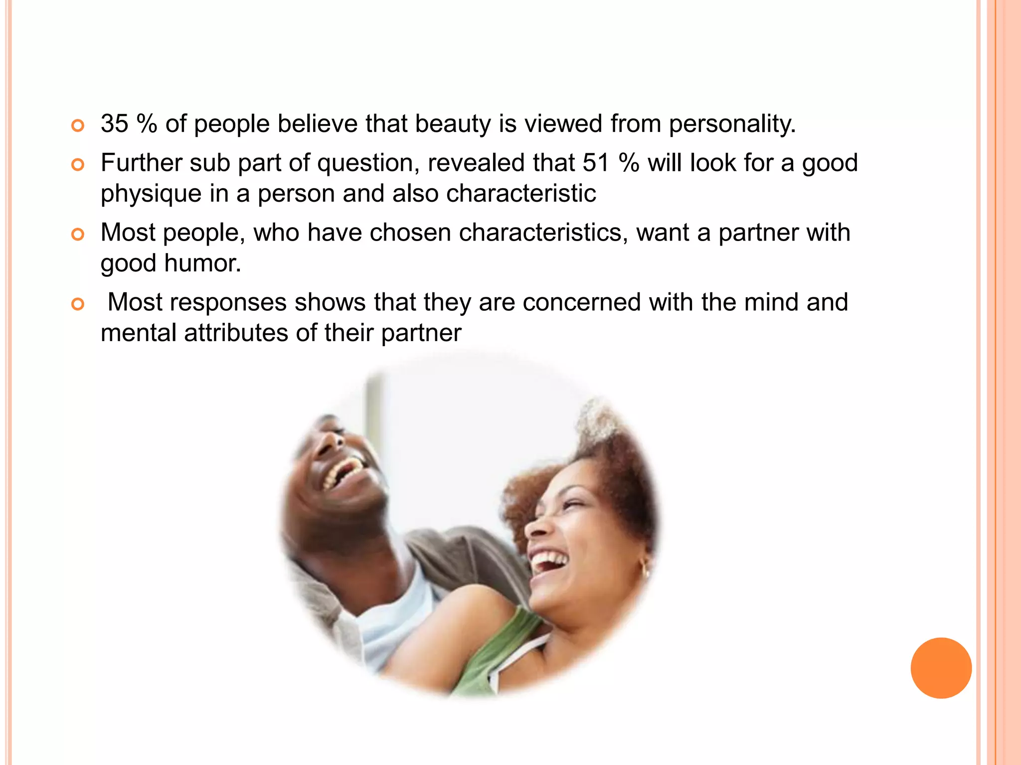 

35 % of people believe that beauty is viewed from personality.



Further sub part of question, revealed that 51 % will look for a good
physique in a person and also characteristic



Most people, who have chosen characteristics, want a partner with
good humor.



Most responses shows that they are concerned with the mind and
mental attributes of their partner

 