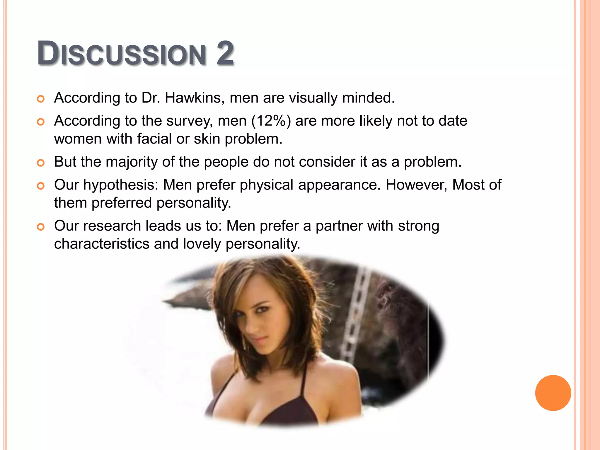 DISCUSSION 2


According to Dr. Hawkins, men are visually minded.



According to the survey, men (12%) are more likely not to date
women with facial or skin problem.



But the majority of the people do not consider it as a problem.



Our hypothesis: Men prefer physical appearance. However, Most of
them preferred personality.



Our research leads us to: Men prefer a partner with strong
characteristics and lovely personality.

 