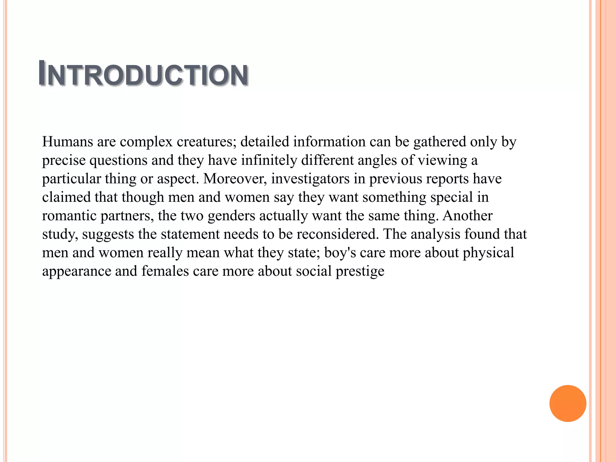 INTRODUCTION
Humans are complex creatures; detailed information can be gathered only by
precise questions and they have infinitely different angles of viewing a
particular thing or aspect. Moreover, investigators in previous reports have
claimed that though men and women say they want something special in
romantic partners, the two genders actually want the same thing. Another
study, suggests the statement needs to be reconsidered. The analysis found that
men and women really mean what they state; boy's care more about physical
appearance and females care more about social prestige

 