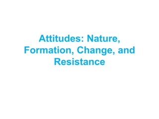 Attitudes: Nature,
Formation, Change, and
Resistance
 