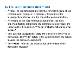 1). The Yale Communication Model
• A model of the persuasion process that stresses the role of the
communicator (source of a message), the nature of the
message, the audience, and the channel of communication.
• According to the Yale communication model, the most
important factors comprising the communication process are
expressed by the question, Who says what to whom by what
means?
• This question suggests that there are four factors involved in
persuasion. The “who” refers to the communicator, the person
making the persuasive argument.
• The “what” refers to the organization and content of the
persuasive message.
 