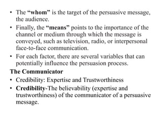 • The “whom” is the target of the persuasive message,
the audience.
• Finally, the “means” points to the importance of the
channel or medium through which the message is
conveyed, such as television, radio, or interpersonal
face-to-face communication.
• For each factor, there are several variables that can
potentially influence the persuasion process.
The Communicator
• Credibility: Expertise and Trustworthiness
• Credibility-The believability (expertise and
trustworthiness) of the communicator of a persuasive
message.
 