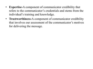 • Expertise-A component of communicator credibility that
refers to the communicator’s credentials and stems from the
individual’s training and knowledge.
• Trustworthiness-A component of communicator credibility
that involves our assessment of the communicator’s motives
for delivering the message.
 