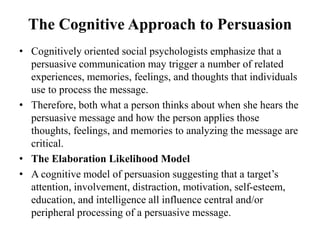 The Cognitive Approach to Persuasion
• Cognitively oriented social psychologists emphasize that a
persuasive communication may trigger a number of related
experiences, memories, feelings, and thoughts that individuals
use to process the message.
• Therefore, both what a person thinks about when she hears the
persuasive message and how the person applies those
thoughts, feelings, and memories to analyzing the message are
critical.
• The Elaboration Likelihood Model
• A cognitive model of persuasion suggesting that a target’s
attention, involvement, distraction, motivation, self-esteem,
education, and intelligence all influence central and/or
peripheral processing of a persuasive message.
 