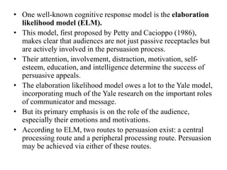 • One well-known cognitive response model is the elaboration
likelihood model (ELM).
• This model, first proposed by Petty and Cacioppo (1986),
makes clear that audiences are not just passive receptacles but
are actively involved in the persuasion process.
• Their attention, involvement, distraction, motivation, self-
esteem, education, and intelligence determine the success of
persuasive appeals.
• The elaboration likelihood model owes a lot to the Yale model,
incorporating much of the Yale research on the important roles
of communicator and message.
• But its primary emphasis is on the role of the audience,
especially their emotions and motivations.
• According to ELM, two routes to persuasion exist: a central
processing route and a peripheral processing route. Persuasion
may be achieved via either of these routes.
 