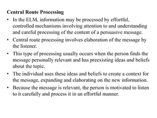 Central Route Processing
• In the ELM, information may be processed by effortful,
controlled mechanisms involving attention to and understanding
and careful processing of the content of a persuasive message.
• Central route processing involves elaboration of the message by
the listener.
• This type of processing usually occurs when the person finds the
message personally relevant and has preexisting ideas and beliefs
about the topic.
• The individual uses these ideas and beliefs to create a context for
the message, expanding and elaborating on the new information.
• Because the message is relevant, the person is motivated to listen
to it carefully and process it in an effortful manner.
 