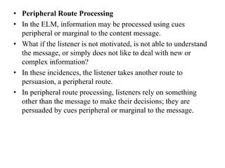 • Peripheral Route Processing
• In the ELM, information may be processed using cues
peripheral or marginal to the content message.
• What if the listener is not motivated, is not able to understand
the message, or simply does not like to deal with new or
complex information?
• In these incidences, the listener takes another route to
persuasion, a peripheral route.
• In peripheral route processing, listeners rely on something
other than the message to make their decisions; they are
persuaded by cues peripheral or marginal to the message.
 