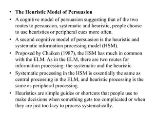 • The Heuristic Model of Persuasion
• A cognitive model of persuasion suggesting that of the two
routes to persuasion, systematic and heuristic, people choose
to use heuristics or peripheral cues more often.
• A second cognitive model of persuasion is the heuristic and
systematic information processing model (HSM).
• Proposed by Chaiken (1987), the HSM has much in common
with the ELM. As in the ELM, there are two routes for
information processing: the systematic and the heuristic.
• Systematic processing in the HSM is essentially the same as
central processing in the ELM, and heuristic processing is the
same as peripheral processing.
• Heuristics are simple guides or shortcuts that people use to
make decisions when something gets too complicated or when
they are just too lazy to process systematically.
 