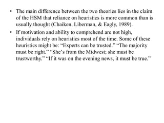 • The main difference between the two theories lies in the claim
of the HSM that reliance on heuristics is more common than is
usually thought (Chaiken, Liberman, & Eagly, 1989).
• If motivation and ability to comprehend are not high,
individuals rely on heuristics most of the time. Some of these
heuristics might be: “Experts can be trusted.” “The majority
must be right.” “Sheʼs from the Midwest; she must be
trustworthy.” “If it was on the evening news, it must be true.”
 
