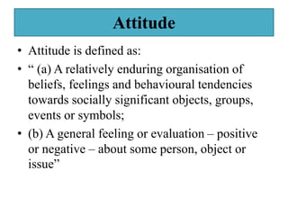 Attitude
• Attitude is defined as:
• “ (a) A relatively enduring organisation of
beliefs, feelings and behavioural tendencies
towards socially significant objects, groups,
events or symbols;
• (b) A general feeling or evaluation – positive
or negative – about some person, object or
issue”
 