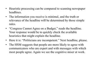 • Heuristic processing can be compared to scanning newspaper
headlines.
• The information you receive is minimal, and the truth or
relevance of the headline will be determined by those simple
rules.
• “Congress Cannot Agree on a Budget,” reads the headline.
Your response would be to quickly check the available
heuristics that might explain the headline.
• Here it is: “Politicians are incompetent.” Next headline, please.
• The HSM suggests that people are more likely to agree with
communicators who are expert and with messages with which
most people agree. Again we see the cognitive miser at work.
 