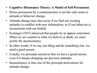 • Cognitive Dissonance Theory: A Model of Self-Persuasion
• Direct persuasion by a communicator is not the only route to
attitude or behavior change.
• Attitude change may also occur if we find our existing
attitudes in conflict with new information, or if our behavior is
inconsistent with our beliefs.
• Festinger (1957) observed that people try to appear consistent.
When we act counter to what we believe or think, we must
justify the inconsistency.
• In other words, if we say one thing and do something else, we
need a good reason.
• Usually, we persuade ourselves that we have a good reason,
even if it means changing our previous attitudes.
• Inconsistency is thus one of the principal motivations for
attitude change.
 