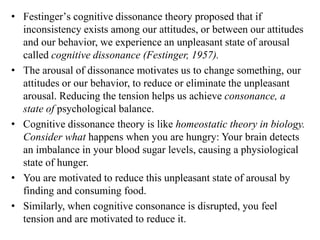 • Festingerʼs cognitive dissonance theory proposed that if
inconsistency exists among our attitudes, or between our attitudes
and our behavior, we experience an unpleasant state of arousal
called cognitive dissonance (Festinger, 1957).
• The arousal of dissonance motivates us to change something, our
attitudes or our behavior, to reduce or eliminate the unpleasant
arousal. Reducing the tension helps us achieve consonance, a
state of psychological balance.
• Cognitive dissonance theory is like homeostatic theory in biology.
Consider what happens when you are hungry: Your brain detects
an imbalance in your blood sugar levels, causing a physiological
state of hunger.
• You are motivated to reduce this unpleasant state of arousal by
finding and consuming food.
• Similarly, when cognitive consonance is disrupted, you feel
tension and are motivated to reduce it.
 