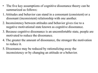 • The five key assumptions of cognitive dissonance theory can be
summarized as follows:
1. Attitudes and behavior can stand in a consonant (consistent) or a
dissonant (inconsistent) relationship with one another.
2. Inconsistency between attitudes and behavior gives rise to a
negative motivational state known as cognitive dissonance.
3. Because cognitive dissonance is an uncomfortable state, people are
motivated to reduce the dissonance.
4. The greater the amount of dissonance, the stronger the motivation
to reduce it.
5. Dissonance may be reduced by rationalizing away the
inconsistency or by changing an attitude or a behavior.
 