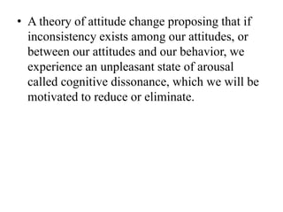 • A theory of attitude change proposing that if
inconsistency exists among our attitudes, or
between our attitudes and our behavior, we
experience an unpleasant state of arousal
called cognitive dissonance, which we will be
motivated to reduce or eliminate.
 