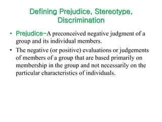 Defining Prejudice, Stereotype,
Discrimination
• Prejudice-A preconceived negative judgment of a
group and its individual members.
• The negative (or positive) evaluations or judgements
of members of a group that are based primarily on
membership in the group and not necessarily on the
particular characteristics of individuals.
 