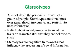 Stereotypes
• A belief about the personal attributes of a
group of people. Stereotypes are sometimes
over generalized, inaccurate, and resistant to
new information.
• Beliefs about social groups in terms of the
traits or characteristics that they are believed to
share.
• Stereotypes are cognitive frameworks that
influence the processing of social information.
 