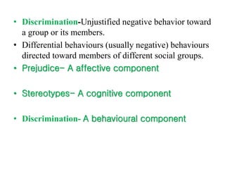 • Discrimination-Unjustified negative behavior toward
a group or its members.
• Differential behaviours (usually negative) behaviours
directed toward members of different social groups.
• Prejudice- A affective component
• Stereotypes- A cognitive component
• Discrimination- A behavioural component
 