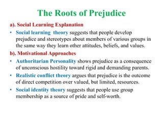 The Roots of Prejudice
a). Social Learning Explanation
• Social learning theory suggests that people develop
prejudice and stereotypes about members of various groups in
the same way they learn other attitudes, beliefs, and values.
b). Motivational Approaches
• Authoritarian Personality shows prejudice as a consequence
of unconscious hostility toward rigid and demanding parents.
• Realistic conflict theory argues that prejudice is the outcome
of direct competition over valued, but limited, resources.
• Social identity theory suggests that people use group
membership as a source of pride and self-worth.
 