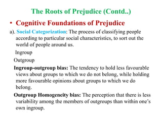 The Roots of Prejudice (Contd..)
• Cognitive Foundations of Prejudice
a). Social Categorization: The process of classifying people
according to particular social characteristics, to sort out the
world of people around us.
Ingroup
Outgroup
Ingroup-outgroup bias: The tendency to hold less favourable
views about groups to which we do not belong, while holding
more favourable opinions about groups to which we do
belong.
Outgroup Homogeneity bias: The perception that there is less
variability among the members of outgroups than within one’s
own ingroup.
 