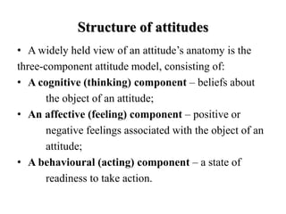 Structure of attitudes
• A widely held view of an attitude’s anatomy is the
three-component attitude model, consisting of:
• A cognitive (thinking) component – beliefs about
the object of an attitude;
• An affective (feeling) component – positive or
negative feelings associated with the object of an
attitude;
• A behavioural (acting) component – a state of
readiness to take action.
 