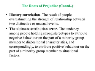 The Roots of Prejudice (Contd..)
• Illusory correlation- The result of people
overestimating the strength of relationship between
two distinctive or unusual events.
• The ultimate attribution error- The tendency
among people holding strong stereotypes to attribute
negative behaviour on the part of a minority group
member to dispositional characteristics, and
correspondingly, to attribute positive behaviour on the
part of a minority group member to situational
factors.
 