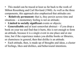 • This model can be traced at least as far back to the work of
Milton Rosenberg and Carl Hovland (1960). As well as the three
components, this approach also emphasised that attitudes are:
• Relatively permanent: that is, they persist across time and
situations – a momentary feeling is not an attitude;
• Limited to socially significant events or objects;
• Generalisable and at least somewhat abstract – if you drop a
book on your toe and find that it hurts, this is not enough to form
an attitude, because it is a single event in one place and at one
time, but if the experience makes you dislike books or libraries,
or clumsiness in general, then that dislike is an attitude.
• Each attitude, then, is made up of thoughts and ideas, a cluster
of feelings, likes and dislikes, and behavioural intentions.
 