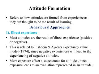 Attitude Formation
• Refers to how attitudes are formed from experience as
they are thought to be the result of learning.
Behavioural Approaches
1). Direct experience
• Most attitudes are the result of direct experience (positive
or negative).
• This is related to Fishbein & Ajzen’s expectancy value
model (1974), since negative experiences will lead to the
experiencing of negative attitudes.
• Mere exposure effect also accounts for attitudes, since
exposure leads to an evaluation represented in an attitude.
 