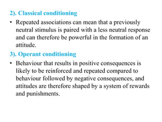 2). Classical conditioning
• Repeated associations can mean that a previously
neutral stimulus is paired with a less neutral response
and can therefore be powerful in the formation of an
attitude.
3). Operant conditioning
• Behaviour that results in positive consequences is
likely to be reinforced and repeated compared to
behaviour followed by negative consequences, and
attitudes are therefore shaped by a system of rewards
and punishments.
 