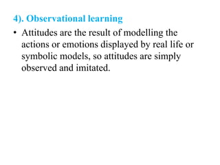 4). Observational learning
• Attitudes are the result of modelling the
actions or emotions displayed by real life or
symbolic models, so attitudes are simply
observed and imitated.
 