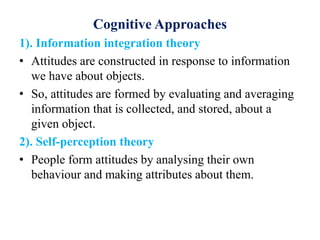 Cognitive Approaches
1). Information integration theory
• Attitudes are constructed in response to information
we have about objects.
• So, attitudes are formed by evaluating and averaging
information that is collected, and stored, about a
given object.
2). Self-perception theory
• People form attitudes by analysing their own
behaviour and making attributes about them.
 