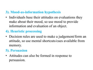 3). Mood-as-information hypothesis
• Individuals base their attitudes on evaluations they
make about their mood, so use mood to provide
information and evaluation of an object.
4). Heuristic processing
• Decision rules are used to make a judgement/form an
attitude, so use mental shortcuts/cues available from
memory.
5). Persuasion
• Attitudes can also be formed in response to
persuasion.
 