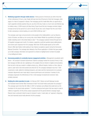 7.	 Mobilizing	supporters	through	mobile	devices	– Ninety percent of Americans are within three feet
    of their cell phones 24 hours a day. People still read more than 90 percent of their text messages, while
    pages of e-mails sit unopened in inboxes. Text messaging and the mobile Web offers an opportunity to
    reach supporters directly anywhere they are, any time of the day. It also is a much more cost effective way
    to mobilize voters. A 2006 study by the New Voters Project found that text-message reminders helped
    increase turnout by four percent at a cost of only $1.56 per vote, much cheaper than the cost of door-
    to-door canvassing or phone banking, at a cost of $20 to $30 per vote.15

    The campaign used major announcements to drive people to the mobile platform, such as Obama’s
    choice of Senator Joe Biden as his running mate, which Nielsen Mobile has quantified as the largest
    mobile marketing event in the United States to date.16 The campaign sustained interest through five to
    20 targeted messages each month. For instance, supporters could text questions about polling places
    and receive quick responses from the campaign. More than 30,000 people signed up from within
    Denver’s Mile High Stadium while waiting to hear Obama’s acceptance speech during the Democratic
    National Convention. The campaign also released a free iPhone application in October that gave people
    up-to-date campaign information and organized its contacts to highlight phone numbers for people
    in key battleground states.

8.	 Harnessing	analytics	to	constantly	improve	engagement	activities	– Management consultants call it
    kaizen – the concept of constant improvement. Obama’s campaign tracked the success of every e-mail,
    text message and Web site visit, capitalizing on the analytics that are inherent in digital communications.
    Each ad and e-mail was created in multiple versions (e.g., different headers, buttons vs. links, video vs.
    audio vs. plain text) to test what worked and what did not. The campaign developed more than 7,000
    customized e-mails, tailored to individual prospects, and made real-time improvements to its outreach
    materials. Adjustments were made daily to improve performance and conversion. It worked. As the
    campaign progressed, the effectiveness of the e-mail campaign increased and conversion rates
    similarly improved.

9.	 Building	the	online	operation	to	scale	– In February 2007, Obama met with Netscape founder
    and Facebook board member Marc Andreessen to learn how social media could power the campaign.17
    The campaign spent more than $2 million in 2007 on hardware and software that would serve as the
    foundation for the social media operation.18 It built an enterprise-level system that was ready to scale to
    millions of supporters. As the primary season progressed and the general election campaign began,
    Obama’s team continued to look for ways to innovate. It used a “crawl, walk, run” approach, integrating
    new (and improved) social media elements into the campaign.




                                                                                                                  © Edelman 2009   |   10
 