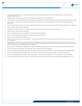 1    McCain raised $2 million online in the four days following the New Hampshire primary. Rapaport, Richard. “Net vs. Norm.” Forbes ASAP. 29 May 2000. <http://www.forbes.com/
     asap/2000/0529/053_print.html>.
2    “Obama Uses Houdini.” Daily Kos. 2 November 2008. <http://www.dailykos.com/story/2008/11/2/182319/265/737/650137>.
3    “Join the Discussion: Former Sen. Daschle responds on health care.” Change.gov. 2 December 2008. <http://change.gov/newsroom/entry/join_the_discussion_daschles_healthcare_response/>.
4    Vargas, Jose Antonio. “Obama Raised Half a Billion Online.” Washington Post. 20 November 2008. <http://voices.washingtonpost.com/the-trail/2008/11/20/obama_raised_half_a_
     billion_on.html>.
5    “Obama Raised Over $500 Million Online During Campaign.” Huffington Post. 20 November 2008. <http://www.huffingtonpost.com/2008/11/20/obama-raised-half-a-billi_n_145390.html>.
6    Vargas, Jose Antonio. “Obama Raised Half a Billion Online.”
7    “BarackObama.com Profile.” Compete.com. 12 January 2008. <http://siteanalytics.compete.com/barackobama.com+change.gov/?metric=uv>.
8    Vargas, Jose Antonio. “Obama Raised Half a Billion Online.”
9    Hartman, Jalali. “Obamanomics: A Study in Social Velocity.” <http://www.yovia.com/Obamanomics.pdf>.
10   “Txt We Can.”Distributive Networks. 5 November 2008. <http://www.distributivenetworks.com/obama/>.
11   Vargas, Jose Antonio. “Obama Raised Half a Billion Online.”
12   Delany, Colin. “Inside the Obama Numbers: Tiers of Engagement.” TechPresident. 3 December 2008. <http://www.techpresident.com/blog/entry/33328/inside_the_obama_numbers_
     tiers_of_engagement>.
13   The 2008 Edelman Trust Barometer survey was produced by research firm StrategyOne. It was conducted in October and November 2007 among respondents from 18 countries who
     are between the ages of 35 and 64; college educated; in the top 25% of household income nationally; and report a significant interest and engagement in the media, economic and policy
     affairs. <http://www.edelman.com/trust/2008/TrustBarometer08_FINAL.pdf>
14   Vargas, Jose Antonio. “Obama’s Wide Web.” Washington Post. 20 August 2008. <http://www.washingtonpost.com/wp-dyn/content/article/2008/08/19/AR2008081903186_pf.html>.
15   “Fact Sheet on Youth Vote and Text Messaging.” New Voters Project. <http://www.newvotersproject.org/text-messaging>.
16   Covey, Nick. “2.9 Million Received Obama’s VP Text Message.” NielsenMobile, 25 August 2008. <http://www.nielsenmobile.com/html/press%20releases/ObamaSMSVPMessage.html>.
17   Carr, David. “How Obama Tapped Into Social Networks’ Power.” New York Times. 9 November 2008 <http://www.nytimes.com/2008/11/10/business/media/10carr.html>.
18   “Is the Obama Campaign a Model for Online Politics?” ePolitics. 3 February, 2008. <http://www.epolitics.com/2008/02/03/is-the-obama-campaign-a-model-for-online-politics/>.
19   “5.01.07 What happened to the Obama profile?” MySpace. 1 May 2007. <http://blogs.myspace.com/index.cfm?fuseaction=blog.view&friendID=159248288&blogID=259712152>.




                                                                                                                                                                 © Edelman 2009       |   13
 
