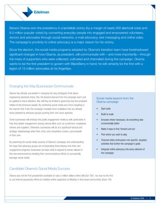 Barack Obama won the presidency in a landslide victory (by a margin of nearly 200 electoral votes and
8.5 million popular votes) by converting everyday people into engaged and empowered volunteers,
donors and advocates through social networks, e-mail advocacy, text messaging and online video.
The campaign’s proclivity to online advocacy is a major reason for his victory.

Since the election, the social media programs adopted by Obama’s transition team have foreshadowed
significant changes in how Obama, as president, will communicate with – and more importantly – through
the mass of supporters who were collected, cultivated and channeled during the campaign. Obama
wants to be the first president to govern with BlackBerry in hand; he will certainly be the first with a
legion of 13 million advocates at his fingertips.




Changing the Way Businesses Communicate
Obama has already succeeded in changing the way strategists think about
engineering electoral victory. But, the lessons learned from his campaign won’t just             Social media lessons from the
be applied to future elections. Nor will they be limited to governing how the president          Obama campaign
relates to the American people. By combining social media and micro-targeting in
the manner that it did, the campaign revealed force multipliers that are already                 •	   Start early
being adopted by advocacy groups pushing their own issue agendas.
                                                                                                 •	   Build to scale

Smart businesses will embrace this public engagement model as well, particularly in              •	   Innovate where necessary; do everything else
how they ladder engagement among natural allies such as customers, employees,                         incrementally better
retirees and suppliers. Otherwise, businesses will be at a significant tactical and
                                                                                                 •	   Make it easy to find, forward and act
strategic disadvantage when their critics and competitors create a groundswell
of their own.                                                                                    •	   Pick where you want to play

                                                                                                 •	   Channel online enthusiasm into specific, targeted
By examining the social media success of Obama’s campaign and understanding
                                                                                                      activities that further the campaign’s goals
the ways that advocacy groups are incorporating these lessons into their own
engagement programs, businesses can learn what is required to remain relevant in                 •	   Integrate online advocacy into every element of
this new environment by retooling their communications efforts to successfully                        the campaign
leverage social media.



Candidate Obama’s Social Media Success
Obama was not the first presidential candidate to raise a million dollars online (McCain ‘00)1, nor was he the first
to use Internet grassroots efforts to mobilize online supporters to MeetUp in their local communities (Dean ‘04).




                                                                                                                                      © Edelman 2009      |   2
 