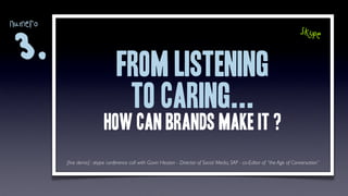 numero
                                                                                                                             skype

3.
                                 from listening
                                  to caring...
                           how can brands make it ?
         [live demo] : skype conference call with Gavin Heaton - Director of Social Media, SAP - co-Editor of “the Age of Conversation”
 