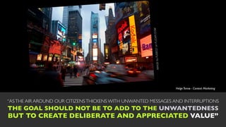 LICKR.COM        1 on F
                                                         IMAGE by RJSEG
                                                                                 Helge Tennø - Context Marketing



“AS THE AIR AROUND OUR CITIZENS THICKENS WITH UNWANTED MESSAGES AND INTERRUPTIONS
THE GOAL SHOULD NOT BE TO ADD TO THE UNWANTEDNESS
BUT TO CREATE DELIBERATE AND APPRECIATED VALUE”
 
